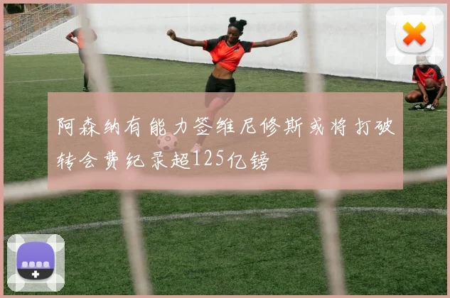 阿森纳有能力签维尼修斯或将打破转会费纪录超125亿镑