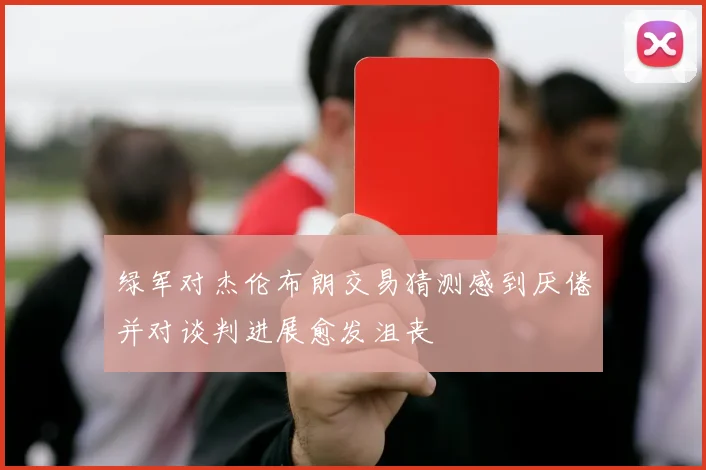 绿军对杰伦布朗交易猜测感到厌倦并对谈判进展愈发沮丧