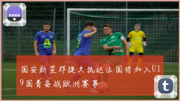 国安新星邓捷夫抵达法国将加入U19国青备战欧洲赛事