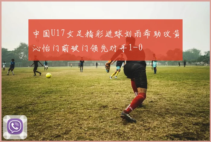 中国U17女足精彩进球刘雨希助攻黄沁怡门前破门领先对手1-0