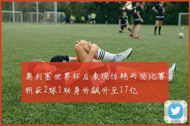 奥利塞世界杯后表现惊艳两场比赛斩获2球1助身价飙升至17亿