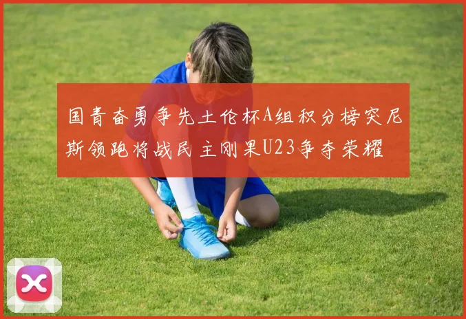 国青奋勇争先土伦杯A组积分榜突尼斯领跑将战民主刚果U23争夺荣耀