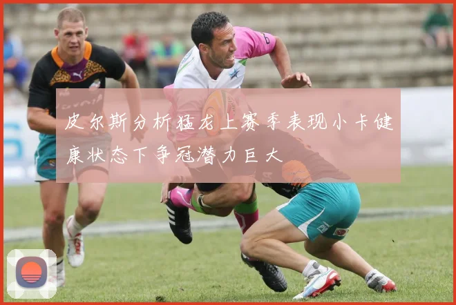 皮尔斯分析猛龙上赛季表现小卡健康状态下争冠潜力巨大