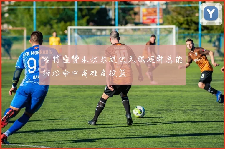 哈特盛赞米切尔进攻天赋超群总能轻松命中高难度投篮
