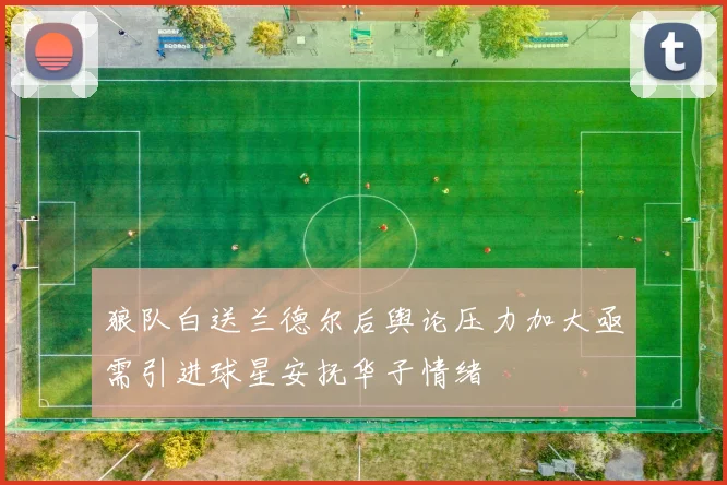 狼队白送兰德尔后舆论压力加大亟需引进球星安抚华子情绪
