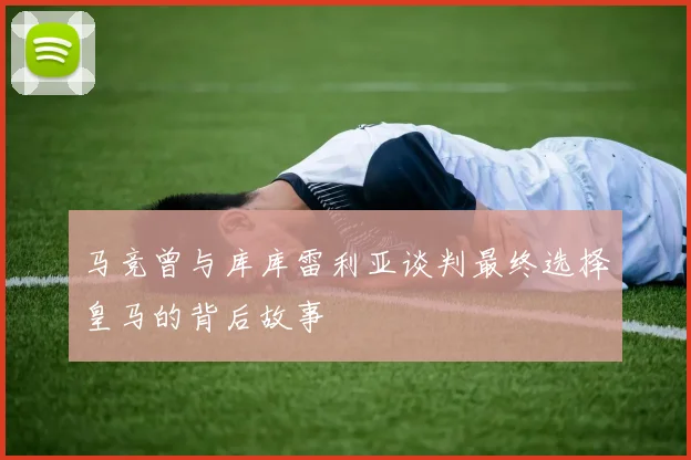 马竞曾与库库雷利亚谈判最终选择皇马的背后故事