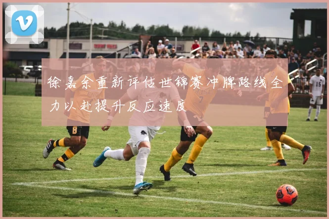徐嘉余重新评估世锦赛冲牌路线全力以赴提升反应速度