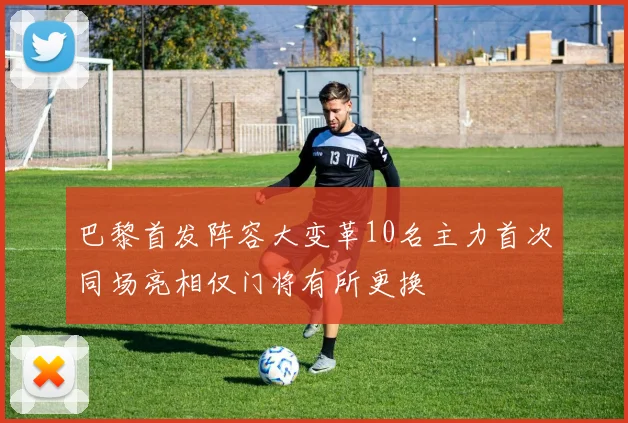 巴黎首发阵容大变革10名主力首次同场亮相仅门将有所更换