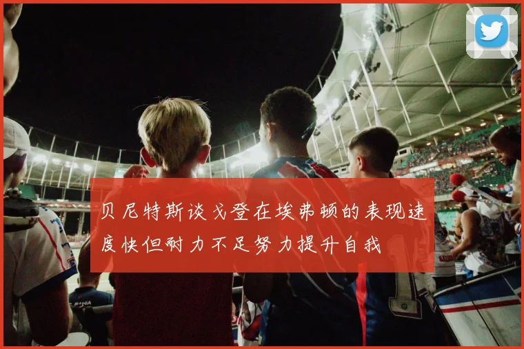 贝尼特斯谈戈登在埃弗顿的表现速度快但耐力不足努力提升自我