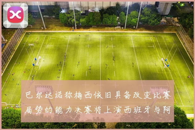 巴尔达诺称梅西依旧具备改变比赛局势的能力决赛将上演西班牙与阿根廷的对决