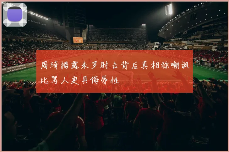 周琦揭露米罗肘击背后真相称嘲讽比骂人更具侮辱性