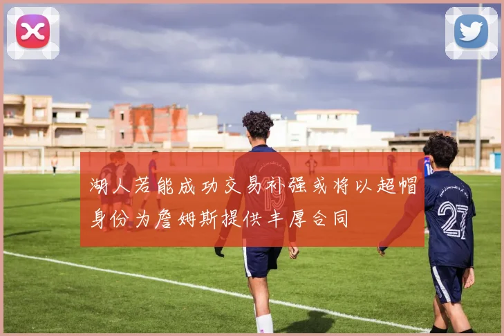湖人若能成功交易补强或将以超帽身份为詹姆斯提供丰厚合同