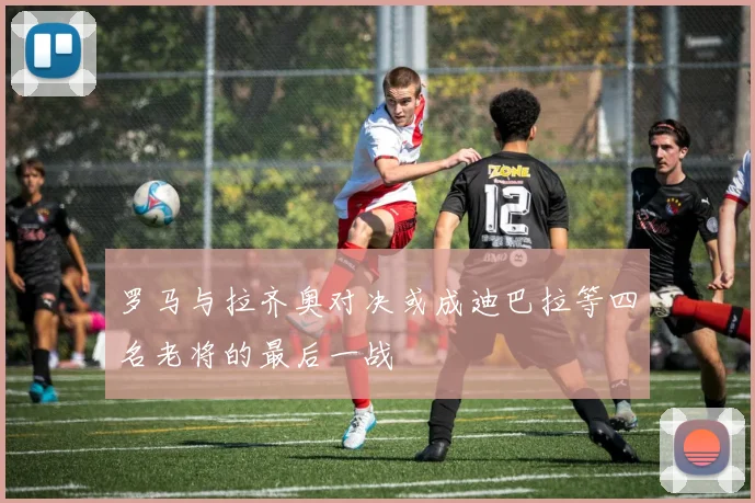罗马与拉齐奥对决或成迪巴拉等四名老将的最后一战