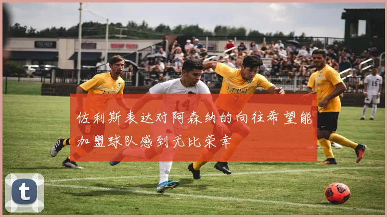 佐利斯表达对阿森纳的向往希望能加盟球队感到无比荣幸