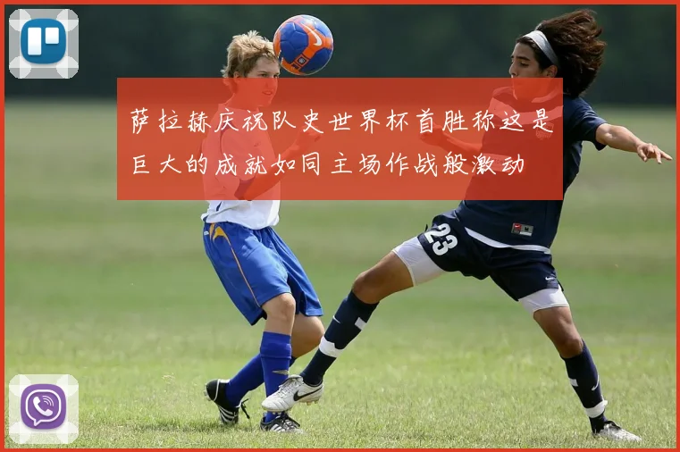 萨拉赫庆祝队史世界杯首胜称这是巨大的成就如同主场作战般激动