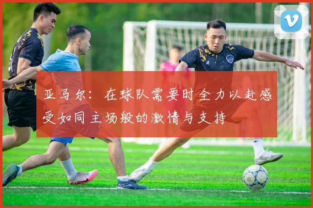 亚马尔：在球队需要时全力以赴感受如同主场般的激情与支持