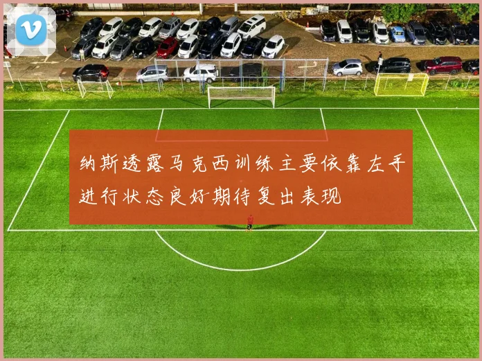 纳斯透露马克西训练主要依靠左手进行状态良好期待复出表现