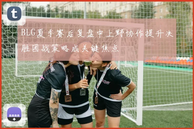 BLG夏季赛后复盘中上野协作提升决胜团战策略成关键焦点