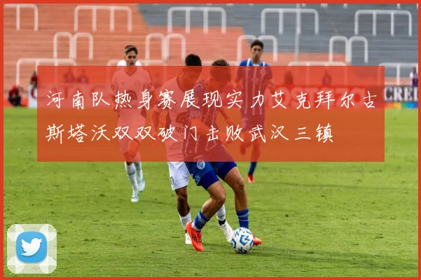 河南队热身赛展现实力艾克拜尔古斯塔沃双双破门击败武汉三镇