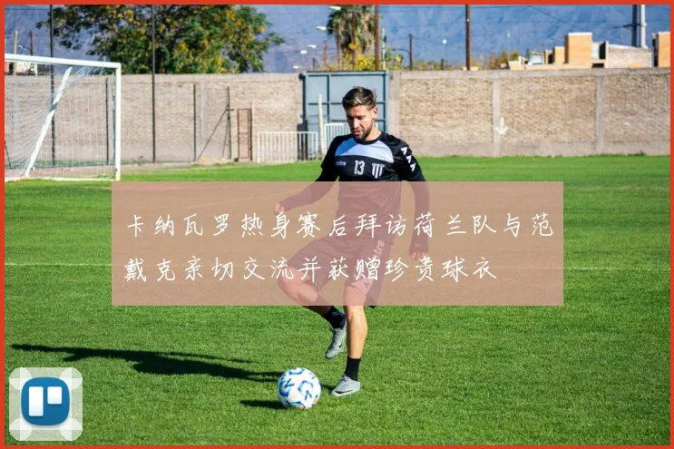 卡纳瓦罗热身赛后拜访荷兰队与范戴克亲切交流并获赠珍贵球衣
