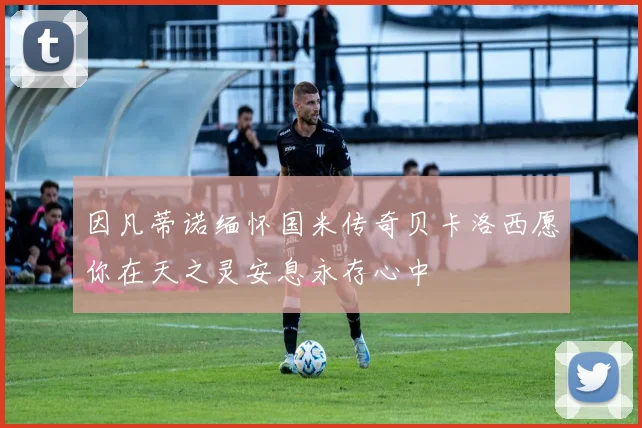 因凡蒂诺缅怀国米传奇贝卡洛西愿你在天之灵安息永存心中
