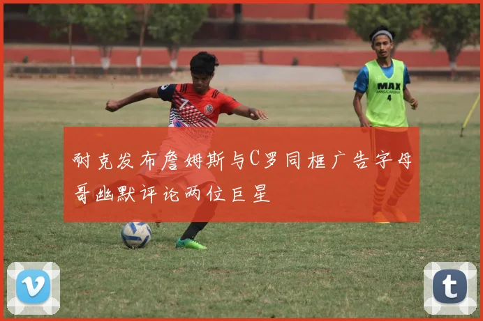 耐克发布詹姆斯与C罗同框广告字母哥幽默评论两位巨星