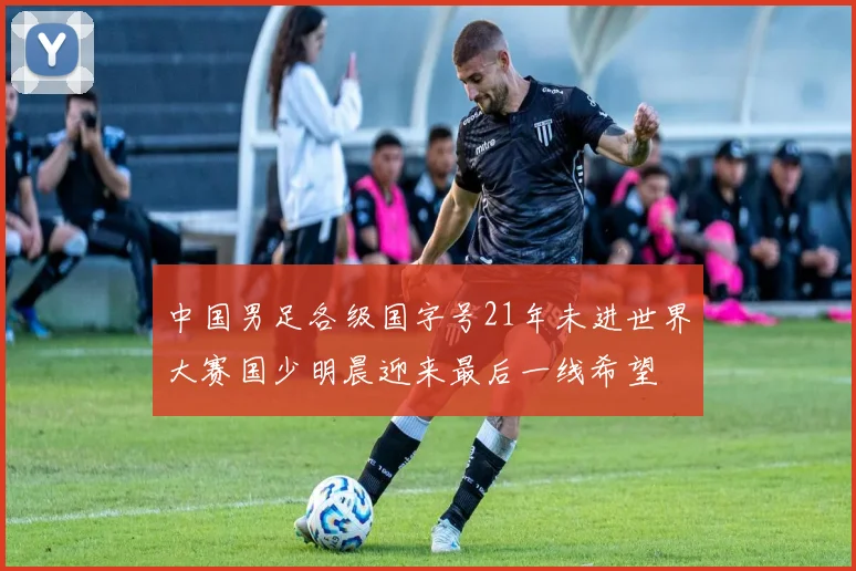 中国男足各级国字号21年未进世界大赛国少明晨迎来最后一线希望