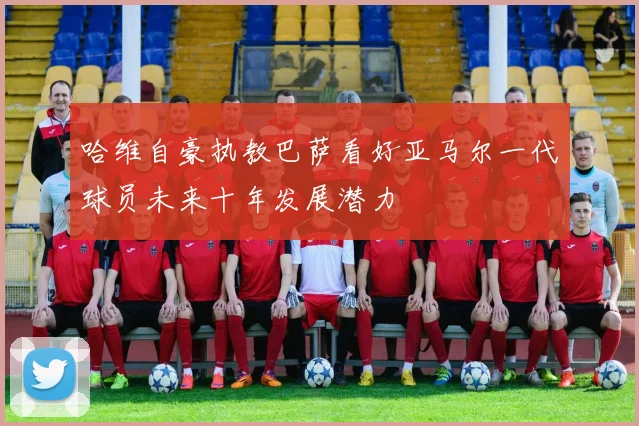 哈维自豪执教巴萨看好亚马尔一代球员未来十年发展潜力