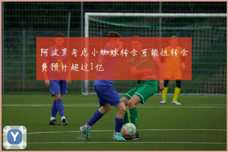 阿波罗考虑小蜘蛛转会可能性转会费预计超过1亿