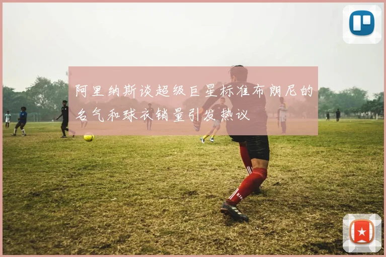 阿里纳斯谈超级巨星标准布朗尼的名气和球衣销量引发热议