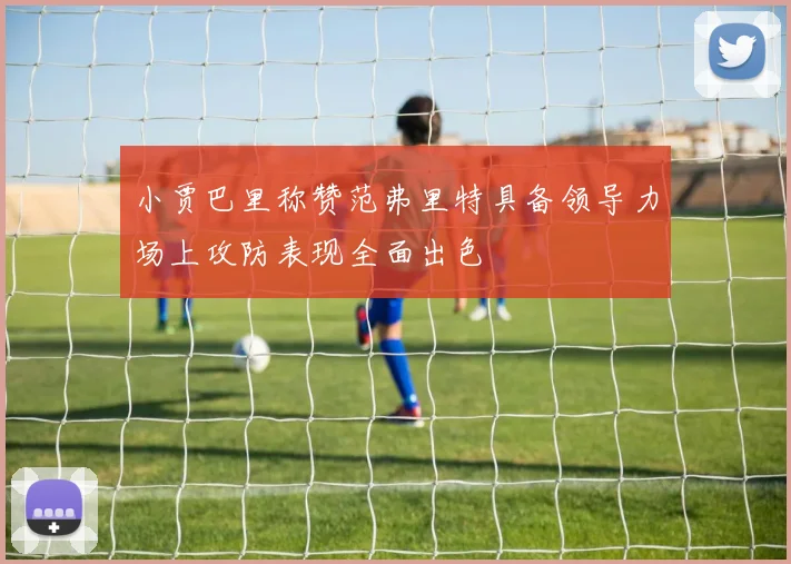 小贾巴里称赞范弗里特具备领导力场上攻防表现全面出色