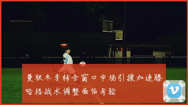 曼联冬季转会窗口中场引援加速滕哈格战术调整面临考验